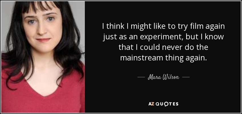 I think I might like to try film again just as an experiment, but I know that I could never do the mainstream thing again. - Mara Wilson
