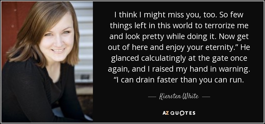 I think I might miss you, too. So few things left in this world to terrorize me and look pretty while doing it. Now get out of here and enjoy your eternity.” He glanced calculatingly at the gate once again, and I raised my hand in warning. “I can drain faster than you can run. - Kiersten White