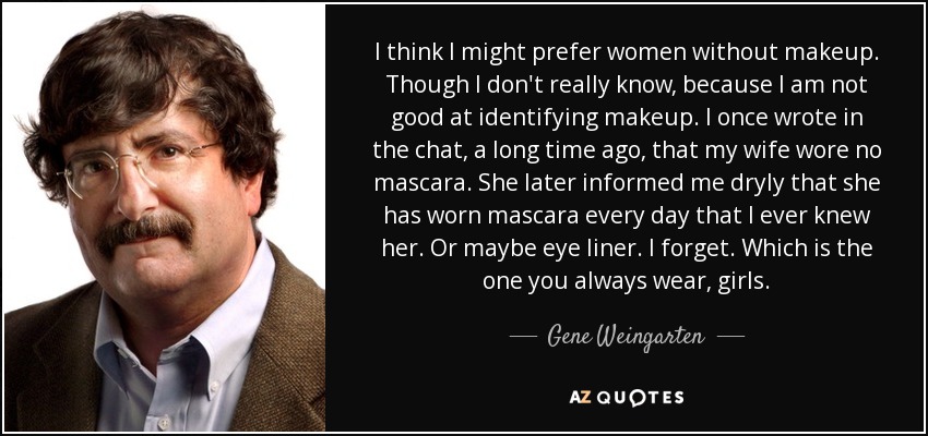 I think I might prefer women without makeup. Though I don't really know, because I am not good at identifying makeup. I once wrote in the chat, a long time ago, that my wife wore no mascara. She later informed me dryly that she has worn mascara every day that I ever knew her. Or maybe eye liner. I forget. Which is the one you always wear, girls. - Gene Weingarten