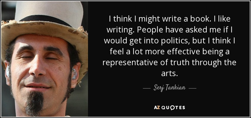 I think I might write a book. I like writing. People have asked me if I would get into politics, but I think I feel a lot more effective being a representative of truth through the arts. - Serj Tankian