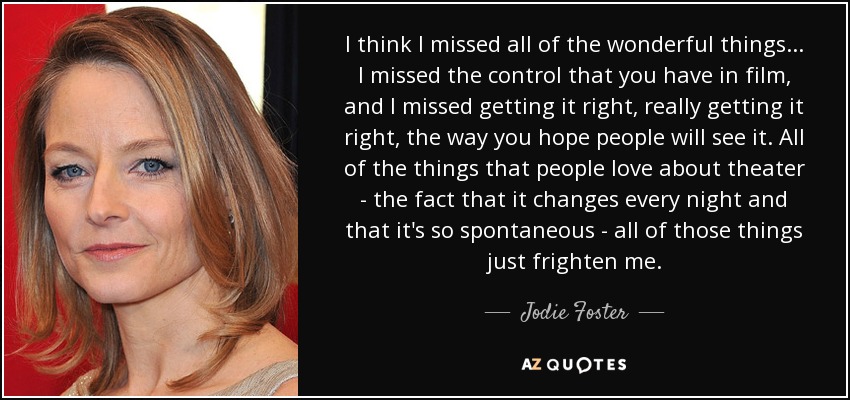 I think I missed all of the wonderful things ... I missed the control that you have in film, and I missed getting it right, really getting it right, the way you hope people will see it. All of the things that people love about theater - the fact that it changes every night and that it's so spontaneous - all of those things just frighten me. - Jodie Foster