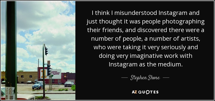 I think I misunderstood Instagram and just thought it was people photographing their friends, and discovered there were a number of people, a number of artists, who were taking it very seriously and doing very imaginative work with Instagram as the medium. - Stephen Shore