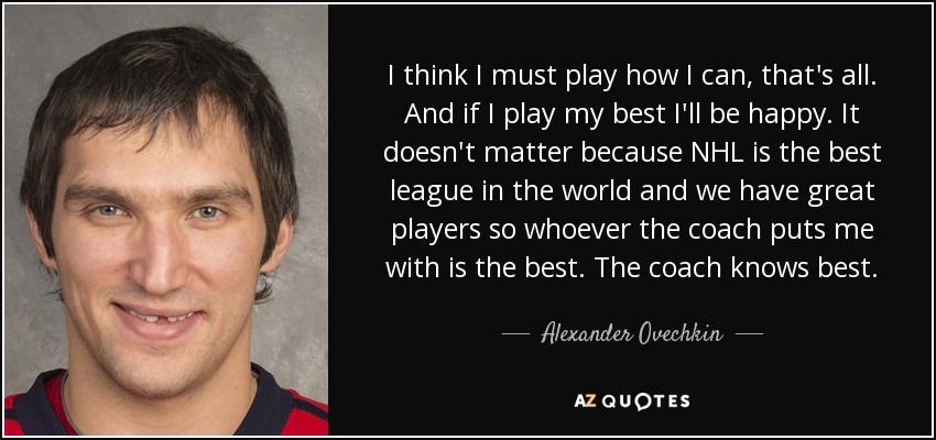 I think I must play how I can, that's all. And if I play my best I'll be happy. It doesn't matter because NHL is the best league in the world and we have great players so whoever the coach puts me with is the best. The coach knows best. - Alexander Ovechkin
