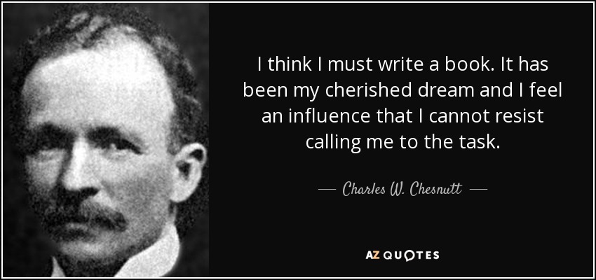 I think I must write a book. It has been my cherished dream and I feel an influence that I cannot resist calling me to the task. - Charles W. Chesnutt