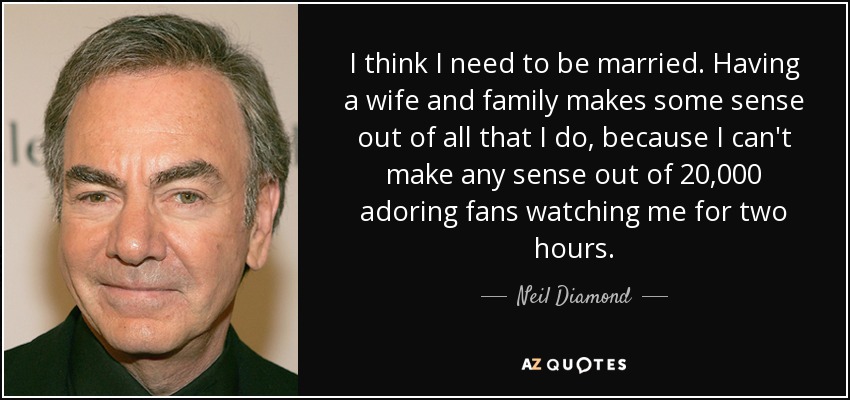 I think I need to be married. Having a wife and family makes some sense out of all that I do, because I can't make any sense out of 20,000 adoring fans watching me for two hours. - Neil Diamond