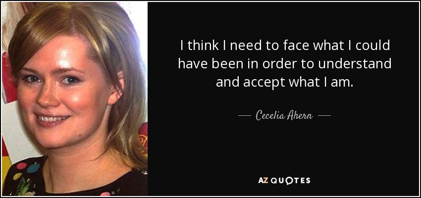 I think I need to face what I could have been in order to understand and accept what I am. - Cecelia Ahern