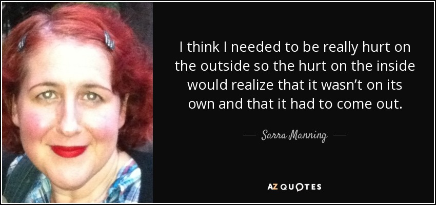 I think I needed to be really hurt on the outside so the hurt on the inside would realize that it wasn’t on its own and that it had to come out. - Sarra Manning