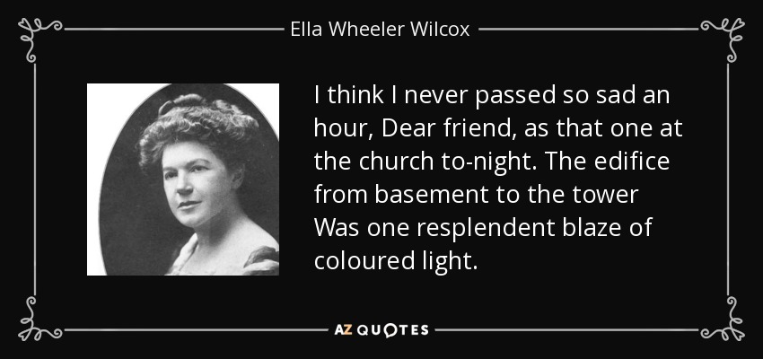 I think I never passed so sad an hour, Dear friend, as that one at the church to-night. The edifice from basement to the tower Was one resplendent blaze of coloured light. - Ella Wheeler Wilcox