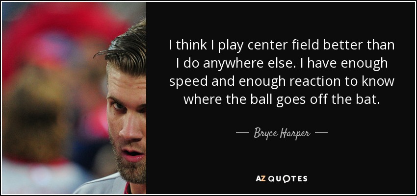 I think I play center field better than I do anywhere else. I have enough speed and enough reaction to know where the ball goes off the bat. - Bryce Harper