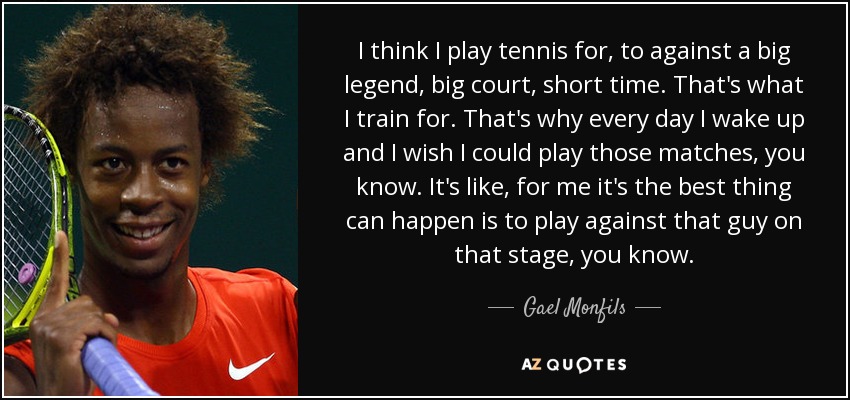 I think I play tennis for, to against a big legend, big court, short time. That's what I train for. That's why every day I wake up and I wish I could play those matches, you know. It's like, for me it's the best thing can happen is to play against that guy on that stage, you know. - Gael Monfils