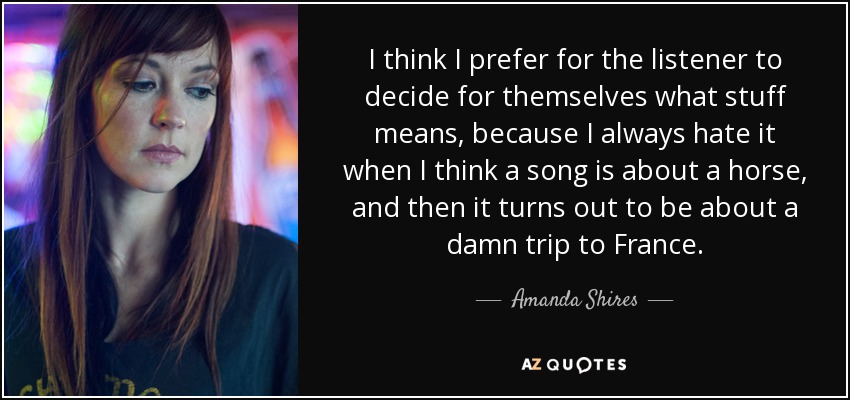 I think I prefer for the listener to decide for themselves what stuff means, because I always hate it when I think a song is about a horse, and then it turns out to be about a damn trip to France. - Amanda Shires