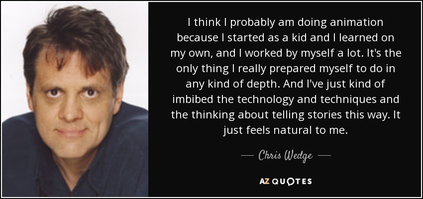 I think I probably am doing animation because I started as a kid and I learned on my own, and I worked by myself a lot. It's the only thing I really prepared myself to do in any kind of depth. And I've just kind of imbibed the technology and techniques and the thinking about telling stories this way. It just feels natural to me. - Chris Wedge