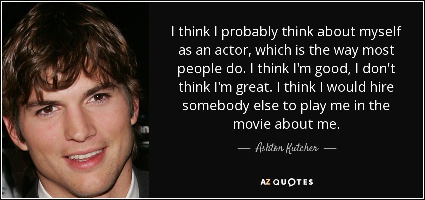 I think I probably think about myself as an actor, which is the way most people do. I think I'm good, I don't think I'm great. I think I would hire somebody else to play me in the movie about me. - Ashton Kutcher
