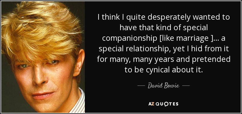 I think I quite desperately wanted to have that kind of special companionship [like marriage ] . . . a special relationship, yet I hid from it for many, many years and pretended to be cynical about it. - David Bowie