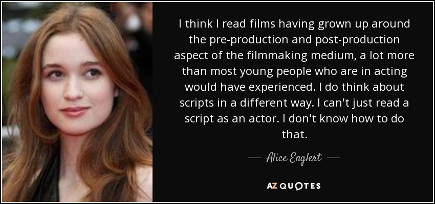 I think I read films having grown up around the pre-production and post-production aspect of the filmmaking medium, a lot more than most young people who are in acting would have experienced. I do think about scripts in a different way. I can't just read a script as an actor. I don't know how to do that. - Alice Englert