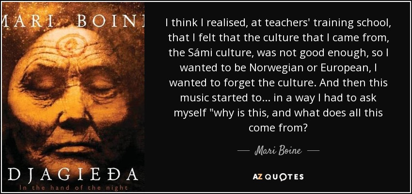 I think I realised, at teachers' training school, that I felt that the culture that I came from, the Sámi culture, was not good enough, so I wanted to be Norwegian or European, I wanted to forget the culture. And then this music started to... in a way I had to ask myself 