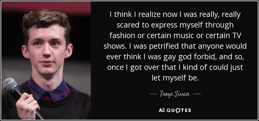 I think I realize now I was really, really scared to express myself through fashion or certain music or certain TV shows. I was petrified that anyone would ever think I was gay god forbid, and so, once I got over that I kind of could just let myself be. - Troye Sivan