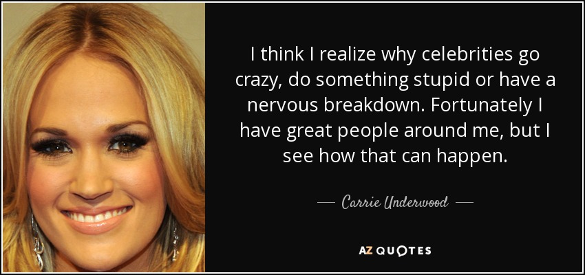 I think I realize why celebrities go crazy, do something stupid or have a nervous breakdown. Fortunately I have great people around me, but I see how that can happen. - Carrie Underwood