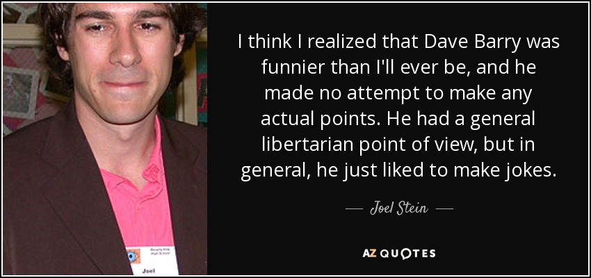 I think I realized that Dave Barry was funnier than I'll ever be, and he made no attempt to make any actual points. He had a general libertarian point of view, but in general, he just liked to make jokes. - Joel Stein