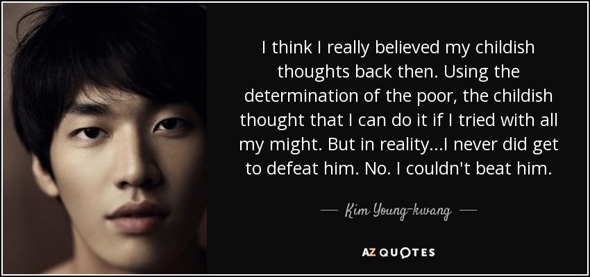 I think I really believed my childish thoughts back then. Using the determination of the poor, the childish thought that I can do it if I tried with all my might. But in reality...I never did get to defeat him. No. I couldn't beat him. - Kim Young-kwang