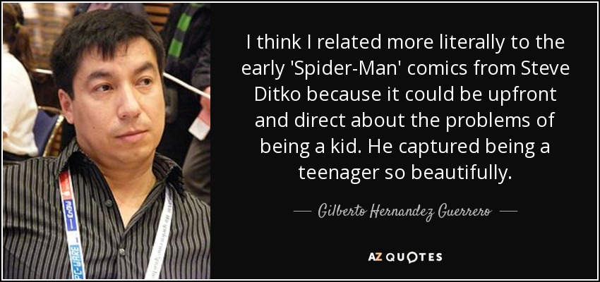I think I related more literally to the early 'Spider-Man' comics from Steve Ditko because it could be upfront and direct about the problems of being a kid. He captured being a teenager so beautifully. - Gilberto Hernandez Guerrero