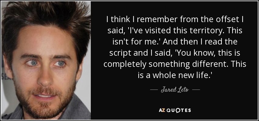 I think I remember from the offset I said, 'I've visited this territory. This isn't for me.' And then I read the script and I said, 'You know, this is completely something different. This is a whole new life.' - Jared Leto