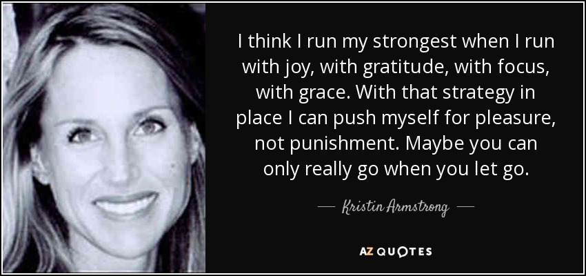 I think I run my strongest when I run with joy, with gratitude, with focus, with grace. With that strategy in place I can push myself for pleasure, not punishment. Maybe you can only really go when you let go. - Kristin Armstrong