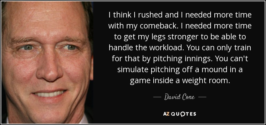 I think I rushed and I needed more time with my comeback. I needed more time to get my legs stronger to be able to handle the workload. You can only train for that by pitching innings. You can't simulate pitching off a mound in a game inside a weight room. - David Cone
