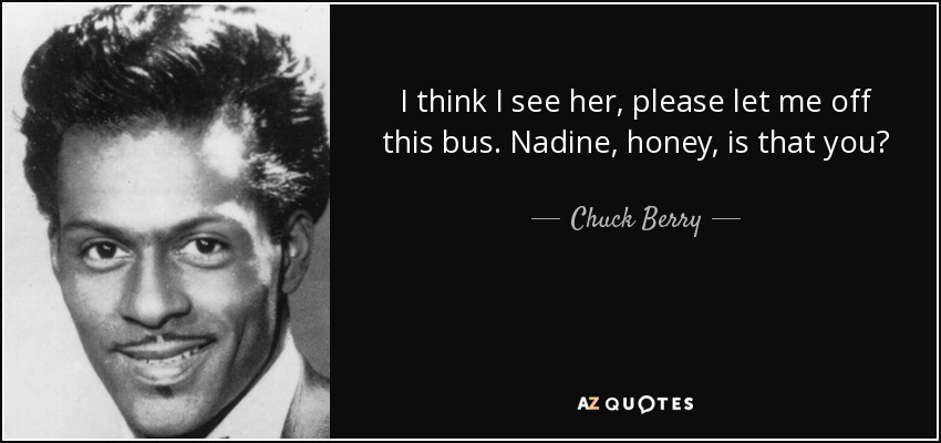 I think I see her, please let me off this bus. Nadine, honey, is that you? - Chuck Berry