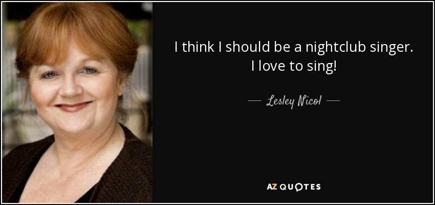 I think I should be a nightclub singer. I love to sing! - Lesley Nicol