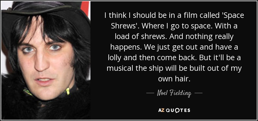 I think I should be in a film called 'Space Shrews'. Where I go to space. With a load of shrews. And nothing really happens. We just get out and have a lolly and then come back. But it'll be a musical the ship will be built out of my own hair. - Noel Fielding