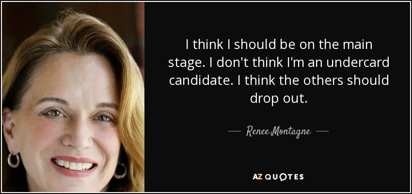 I think I should be on the main stage. I don't think I'm an undercard candidate. I think the others should drop out. - Renee Montagne