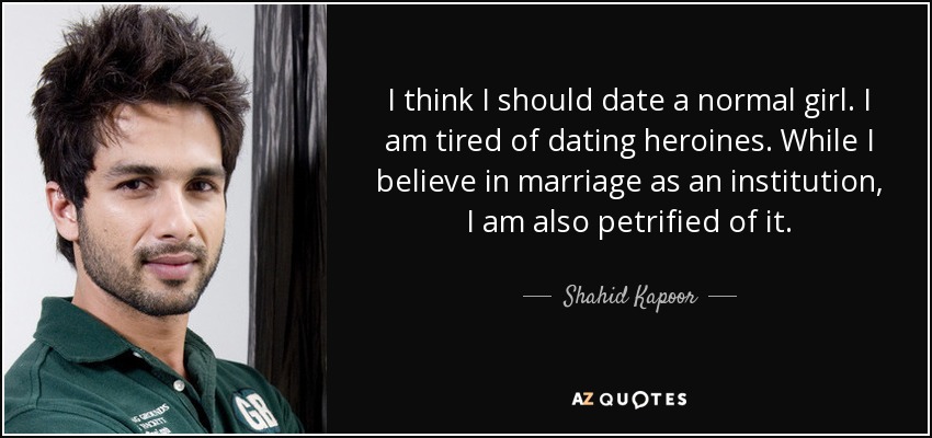 I think I should date a normal girl. I am tired of dating heroines. While I believe in marriage as an institution, I am also petrified of it. - Shahid Kapoor