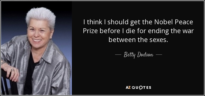 I think I should get the Nobel Peace Prize before I die for ending the war between the sexes. - Betty Dodson