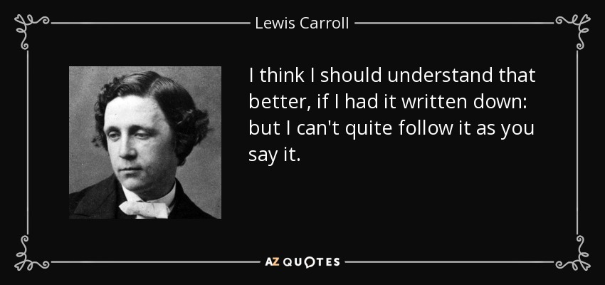 I think I should understand that better, if I had it written down: but I can't quite follow it as you say it. - Lewis Carroll