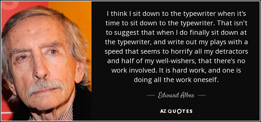 I think I sit down to the typewriter when it's time to sit down to the typewriter. That isn't to suggest that when I do finally sit down at the typewriter, and write out my plays with a speed that seems to horrify all my detractors and half of my well-wishers, that there's no work involved. It is hard work, and one is doing all the work oneself. - Edward Albee