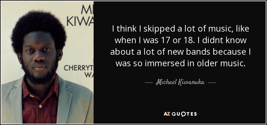 I think I skipped a lot of music, like when I was 17 or 18. I didnt know about a lot of new bands because I was so immersed in older music. - Michael Kiwanuka