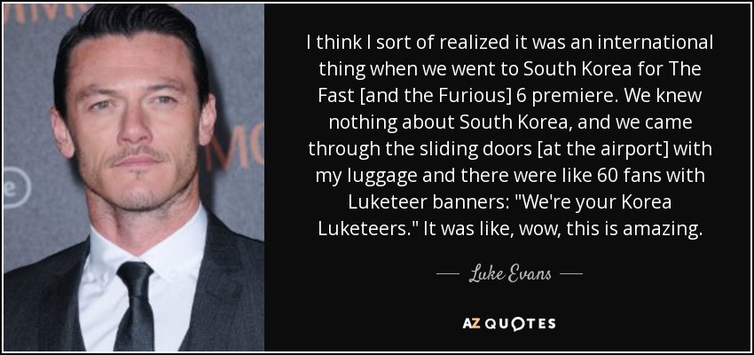 I think I sort of realized it was an international thing when we went to South Korea for The Fast [and the Furious] 6 premiere. We knew nothing about South Korea, and we came through the sliding doors [at the airport] with my luggage and there were like 60 fans with Luketeer banners: 