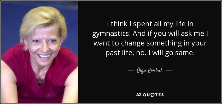 I think I spent all my life in gymnastics. And if you will ask me I want to change something in your past life, no. I will go same. - Olga Korbut