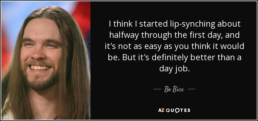 I think I started lip-synching about halfway through the first day, and it's not as easy as you think it would be. But it's definitely better than a day job. - Bo Bice