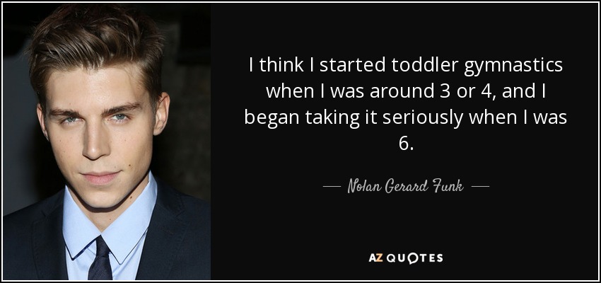 I think I started toddler gymnastics when I was around 3 or 4, and I began taking it seriously when I was 6. - Nolan Gerard Funk