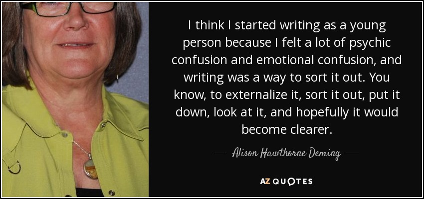 I think I started writing as a young person because I felt a lot of psychic confusion and emotional confusion, and writing was a way to sort it out. You know, to externalize it, sort it out, put it down, look at it, and hopefully it would become clearer. - Alison Hawthorne Deming