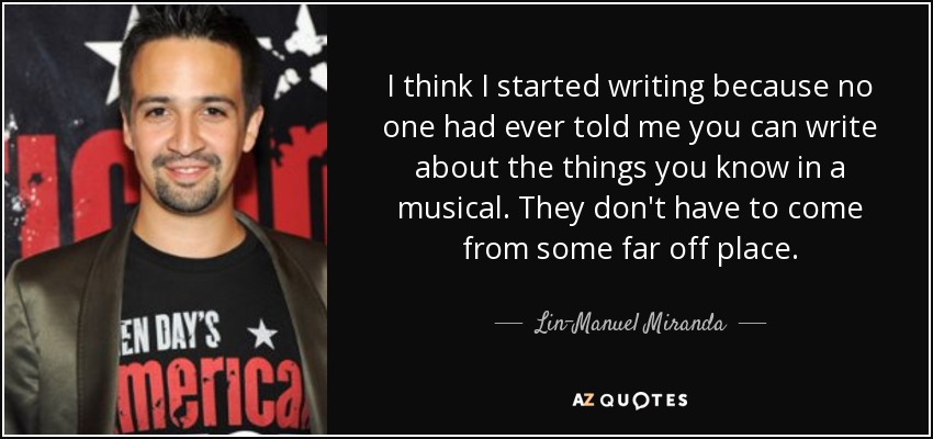 I think I started writing because no one had ever told me you can write about the things you know in a musical. They don't have to come from some far off place. - Lin-Manuel Miranda