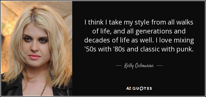 I think I take my style from all walks of life, and all generations and decades of life as well. I love mixing '50s with '80s and classic with punk. - Kelly Osbourne
