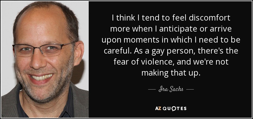 I think I tend to feel discomfort more when I anticipate or arrive upon moments in which I need to be careful. As a gay person, there's the fear of violence, and we're not making that up. - Ira Sachs