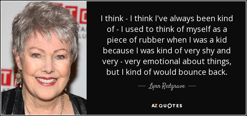 I think - I think I've always been kind of - I used to think of myself as a piece of rubber when I was a kid because I was kind of very shy and very - very emotional about things, but I kind of would bounce back. - Lynn Redgrave