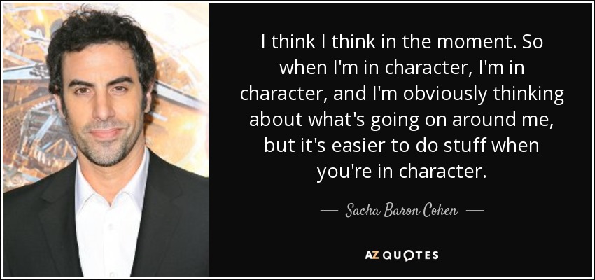 I think I think in the moment. So when I'm in character, I'm in character, and I'm obviously thinking about what's going on around me, but it's easier to do stuff when you're in character. - Sacha Baron Cohen