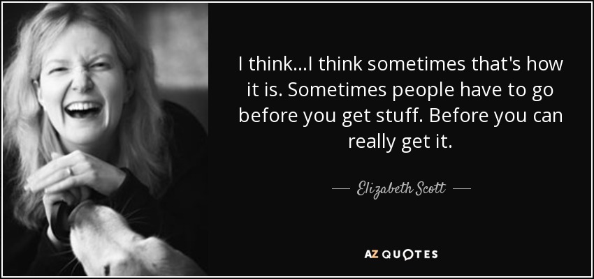 I think...I think sometimes that's how it is. Sometimes people have to go before you get stuff. Before you can really get it. - Elizabeth Scott