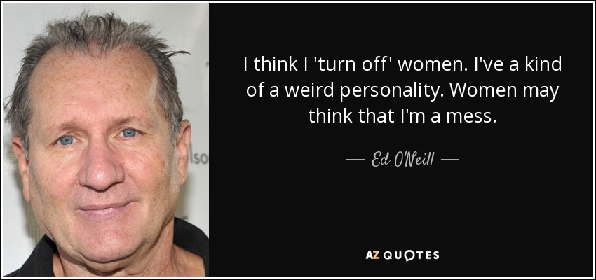 I think I 'turn off' women. I've a kind of a weird personality. Women may think that I'm a mess. - Ed O'Neill
