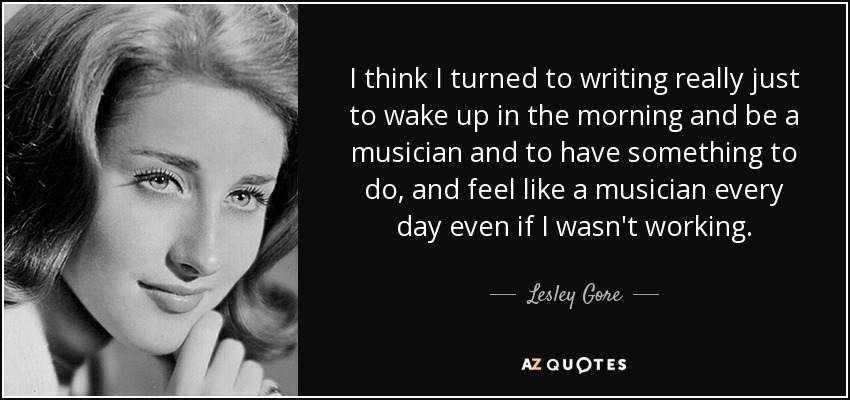 I think I turned to writing really just to wake up in the morning and be a musician and to have something to do, and feel like a musician every day even if I wasn't working. - Lesley Gore